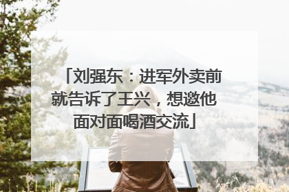 刘强东：进军外卖前就告诉了王兴，想邀他面对面喝酒交流